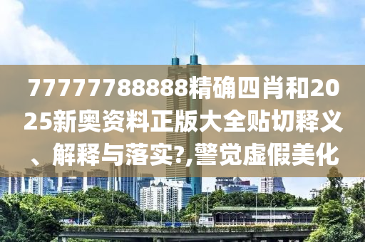 77777788888精确四肖和2025新奥资料正版大全贴切释义、解释与落实?,警觉虚假美化
