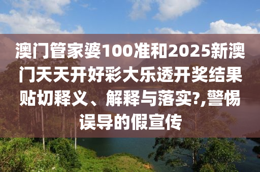 澳门管家婆100准和2025新澳门天天开好彩大乐透开奖结果贴切释义、解释与落实?,警惕误导的假宣传