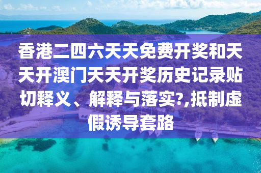 香港二四六天天免费开奖和天天开澳门天天开奖历史记录贴切释义、解释与落实?,抵制虚假诱导套路