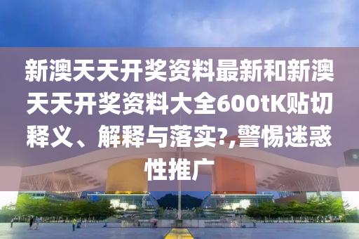新澳天天开奖资料最新和新澳天天开奖资料大全600tK贴切释义、解释与落实?,警惕迷惑性推广