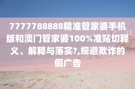 7777788888精准管家婆手机版和澳门管家婆100%准贴切释义、解释与落实?,规避欺诈的假广告