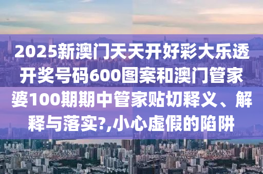 2025新澳门天天开好彩大乐透开奖号码600图案和澳门管家婆100期期中管家贴切释义、解释与落实?,小心虚假的陷阱