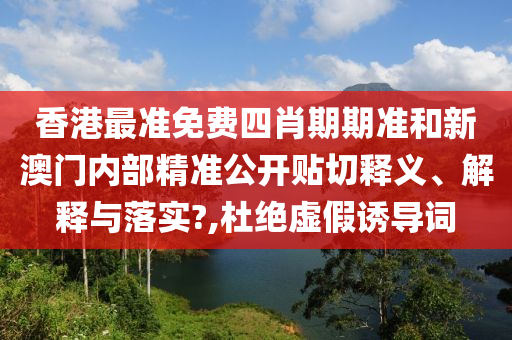 香港最准免费四肖期期准和新澳门内部精准公开贴切释义、解释与落实?,杜绝虚假诱导词