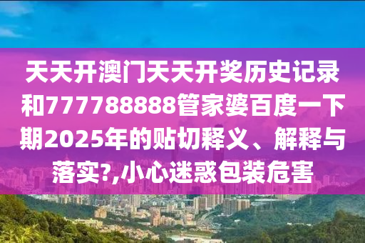 天天开澳门天天开奖历史记录和777788888管家婆百度一下期2025年的贴切释义、解释与落实?,小心迷惑包装危害