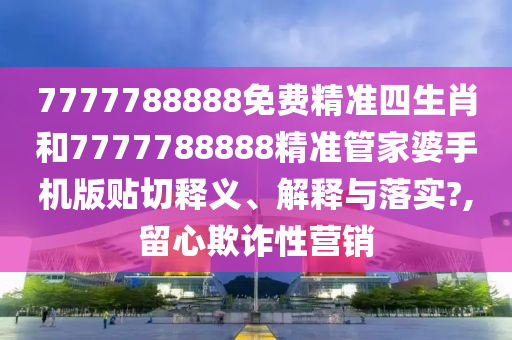 7777788888免费精准四生肖和7777788888精准管家婆手机版贴切释义、解释与落实?,留心欺诈性营销