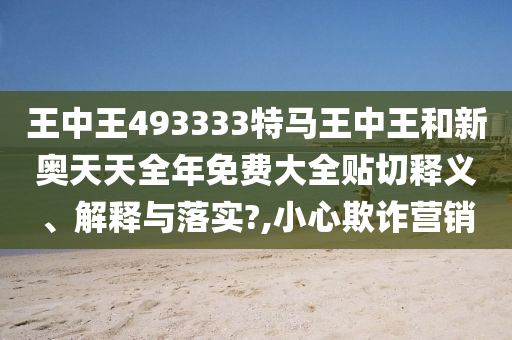 王中王493333特马王中王和新奥天天全年免费大全贴切释义、解释与落实?,小心欺诈营销