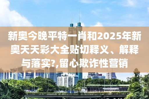 新奥今晚平特一肖和2025年新奥天天彩大全贴切释义、解释与落实?,留心欺诈性营销