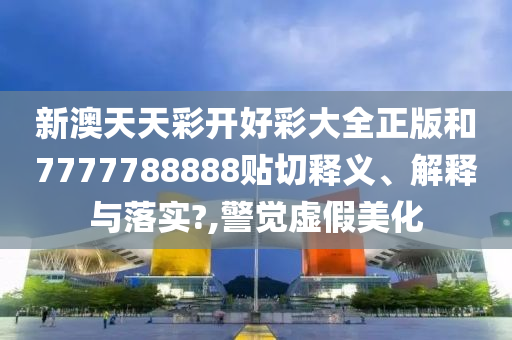 新澳天天彩开好彩大全正版和7777788888贴切释义、解释与落实?,警觉虚假美化