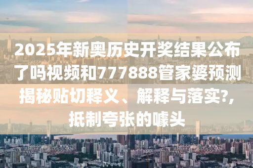 2025年新奥历史开奖结果公布了吗视频和777888管家婆预测揭秘贴切释义、解释与落实?,抵制夸张的噱头
