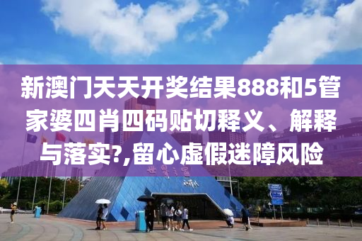 新澳门天天开奖结果888和5管家婆四肖四码贴切释义、解释与落实?,留心虚假迷障风险