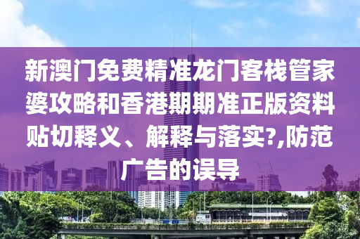 新澳门免费精准龙门客栈管家婆攻略和香港期期准正版资料贴切释义、解释与落实?,防范广告的误导