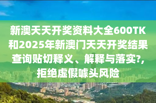新澳天天开奖资料大全600TK和2025年新澳门天天开奖结果查询贴切释义、解释与落实?,拒绝虚假噱头风险