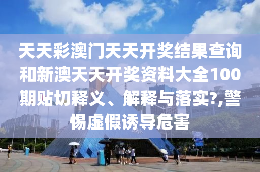 天天彩澳门天天开奖结果查询和新澳天天开奖资料大全100期贴切释义、解释与落实?,警惕虚假诱导危害