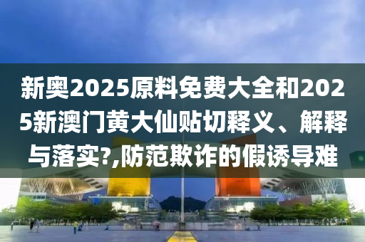 新奥2025原料免费大全和2025新澳门黄大仙贴切释义、解释与落实?,防范欺诈的假诱导难