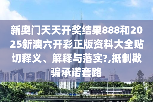 新奥门天天开奖结果888和2025新澳六开彩正版资料大全贴切释义、解释与落实?,抵制欺骗承诺套路
