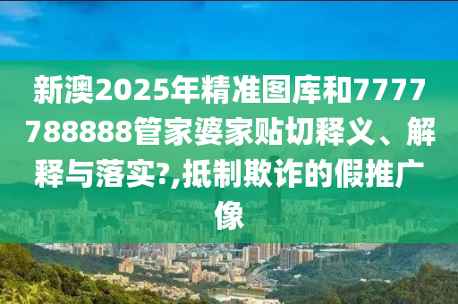 新澳2025年精准图库和7777788888管家婆家贴切释义、解释与落实?,抵制欺诈的假推广像