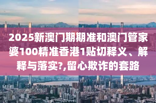 2025新澳门期期准和澳门管家婆100精准香港1贴切释义、解释与落实?,留心欺诈的套路