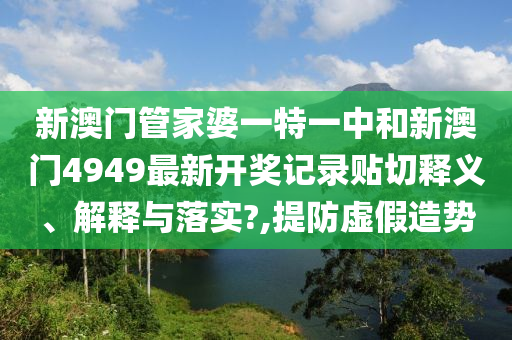 新澳门管家婆一特一中和新澳门4949最新开奖记录贴切释义、解释与落实?,提防虚假造势
