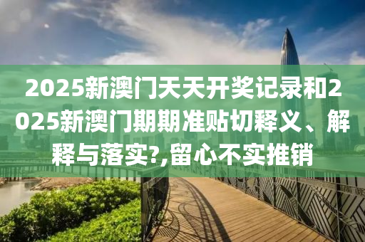 2025新澳门天天开奖记录和2025新澳门期期准贴切释义、解释与落实?,留心不实推销