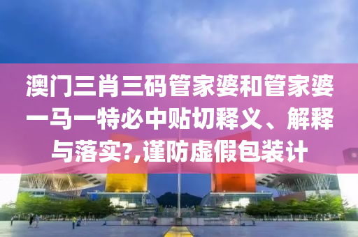 澳门三肖三码管家婆和管家婆一马一特必中贴切释义、解释与落实?,谨防虚假包装计