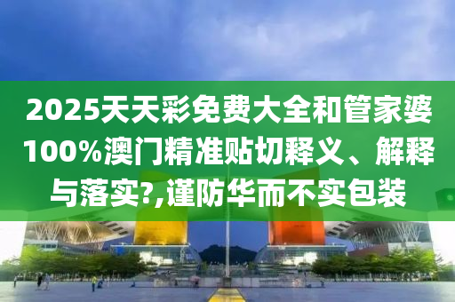 2025天天彩免费大全和管家婆100%澳门精准贴切释义、解释与落实?,谨防华而不实包装