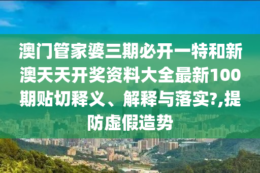 澳门管家婆三期必开一特和新澳天天开奖资料大全最新100期贴切释义、解释与落实?,提防虚假造势