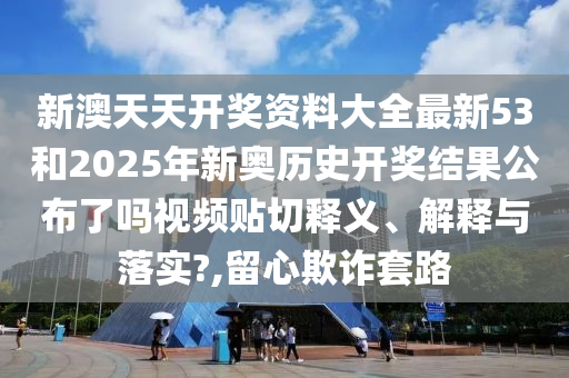 新澳天天开奖资料大全最新53和2025年新奥历史开奖结果公布了吗视频贴切释义、解释与落实?,留心欺诈套路