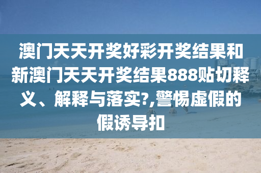 澳门天天开奖好彩开奖结果和新澳门天天开奖结果888贴切释义、解释与落实?,警惕虚假的假诱导扣