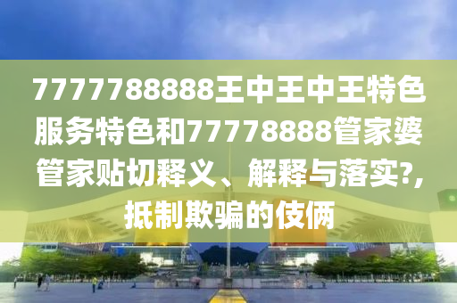 7777788888王中王中王特色服务特色和77778888管家婆管家贴切释义、解释与落实?,抵制欺骗的伎俩