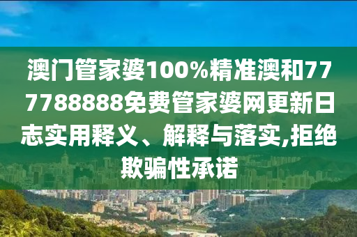 澳门管家婆100%精准澳和777788888免费管家婆网更新日志实用释义、解释与落实,拒绝欺骗性承诺