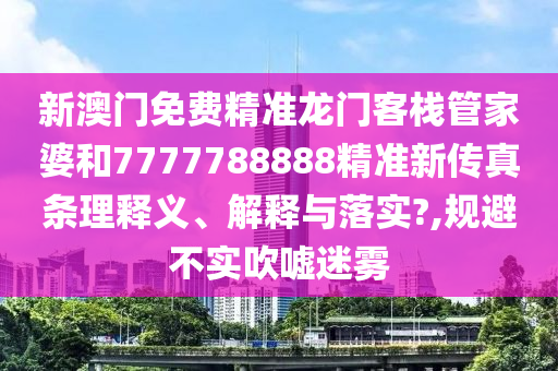 新澳门免费精准龙门客栈管家婆和7777788888精准新传真条理释义、解释与落实?,规避不实吹嘘迷雾