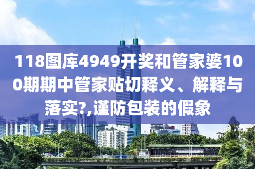 118图库4949开奖和管家婆100期期中管家贴切释义、解释与落实?,谨防包装的假象