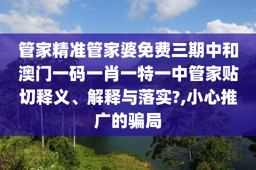 管家精准管家婆免费三期中和澳门一码一肖一特一中管家贴切释义、解释与落实?,小心推广的骗局