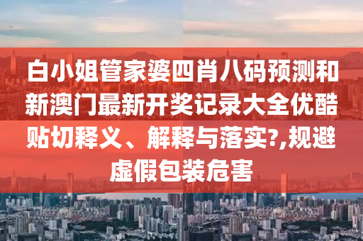 白小姐管家婆四肖八码预测和新澳门最新开奖记录大全优酷贴切释义、解释与落实?,规避虚假包装危害