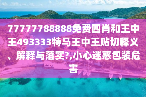 77777788888免费四肖和王中王493333特马王中王贴切释义、解释与落实?,小心迷惑包装危害
