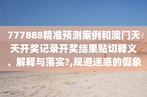 777888精准预测案例和澳门天天开奖记录开奖结果贴切释义、解释与落实?,规避迷惑的假象