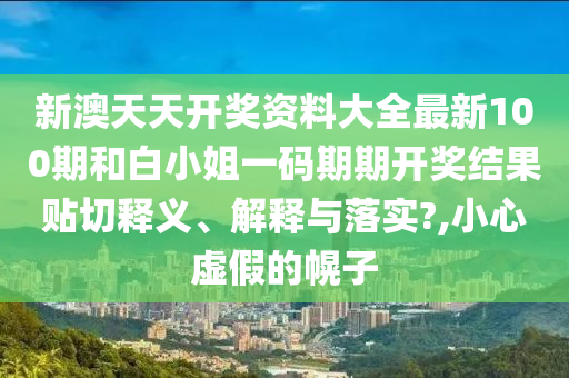新澳天天开奖资料大全最新100期和白小姐一码期期开奖结果贴切释义、解释与落实?,小心虚假的幌子