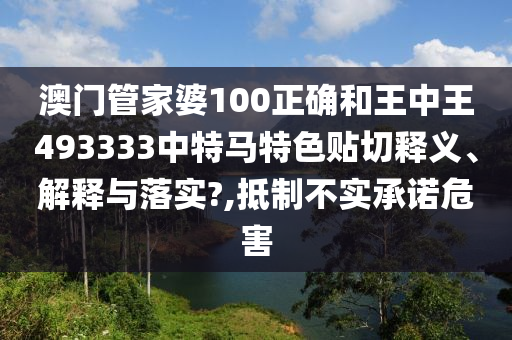 澳门管家婆100正确和王中王493333中特马特色贴切释义、解释与落实?,抵制不实承诺危害