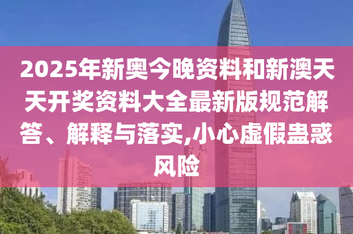 2025年新奥今晚资料和新澳天天开奖资料大全最新版规范解答、解释与落实,小心虚假蛊惑风险