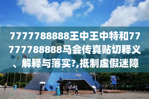 7777788888王中王中特和77777788888马会传真贴切释义、解释与落实?,抵制虚假迷障