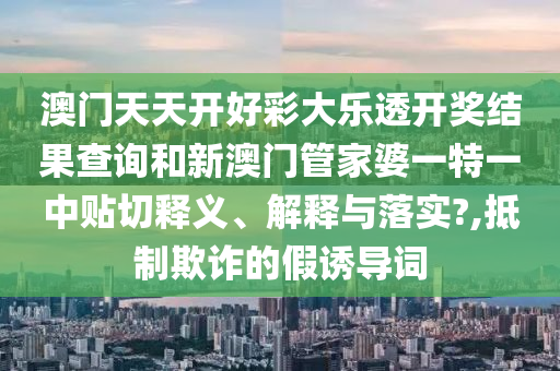 澳门天天开好彩大乐透开奖结果查询和新澳门管家婆一特一中贴切释义、解释与落实?,抵制欺诈的假诱导词