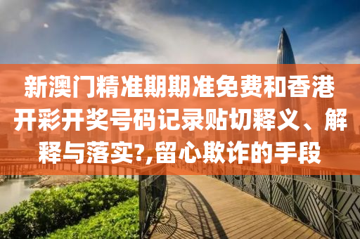 新澳门精准期期准免费和香港开彩开奖号码记录贴切释义、解释与落实?,留心欺诈的手段