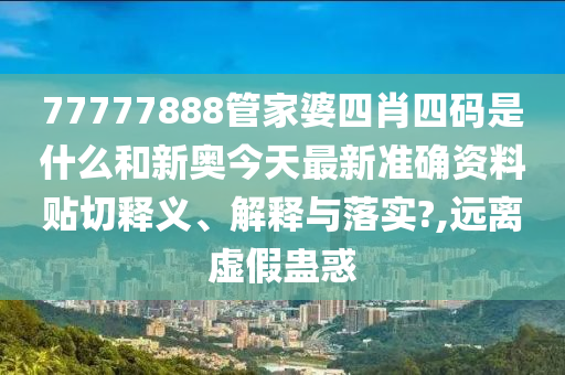 77777888管家婆四肖四码是什么和新奥今天最新准确资料贴切释义、解释与落实?,远离虚假蛊惑