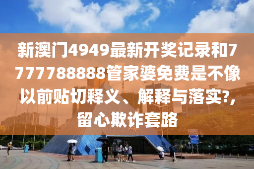 新澳门4949最新开奖记录和7777788888管家婆免费是不像以前贴切释义、解释与落实?,留心欺诈套路