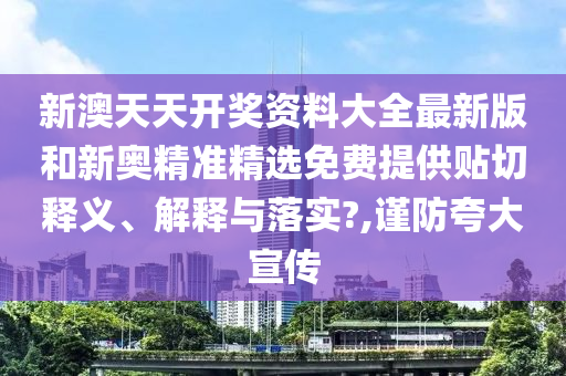 新澳天天开奖资料大全最新版和新奥精准精选免费提供贴切释义、解释与落实?,谨防夸大宣传
