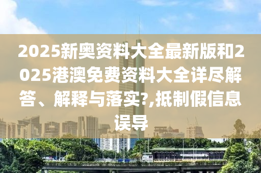 2025新奥资料大全最新版和2025港澳免费资料大全详尽解答、解释与落实?,抵制假信息误导