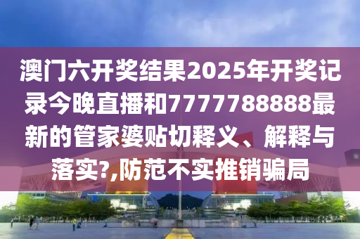 澳门六开奖结果2025年开奖记录今晚直播和7777788888最新的管家婆贴切释义、解释与落实?,防范不实推销骗局