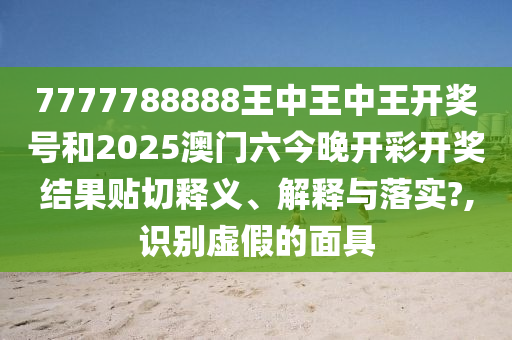 7777788888王中王中王开奖号和2025澳门六今晚开彩开奖结果贴切释义、解释与落实?,识别虚假的面具