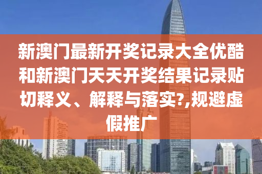 新澳门最新开奖记录大全优酷和新澳门天天开奖结果记录贴切释义、解释与落实?,规避虚假推广