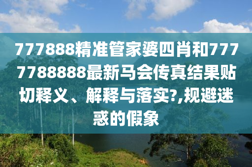 777888精准管家婆四肖和7777788888最新马会传真结果贴切释义、解释与落实?,规避迷惑的假象